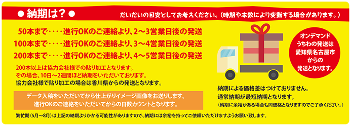 納期は?　だいだいの目安としてお考えください。（時期や本数により変動する場合があります。） 050本まで‥‥進行OKのご連絡より、2〜3営業日後の発送 100本まで‥‥進行OKのご連絡より、3〜4営業日後の発送 200本まで‥‥進行OKのご連絡より、4〜5営業日後の発送